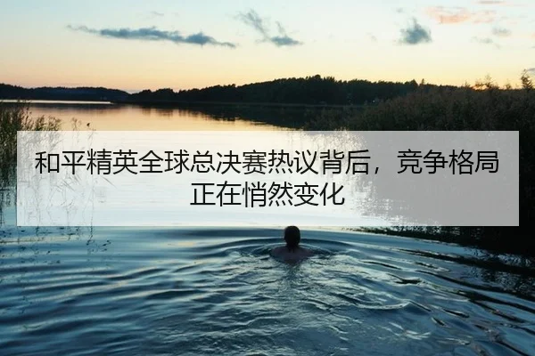 he-ping-jing-ying-quan-qiu-zong-jue-sai-re-yi-bei-hou-jing-zheng-ge-ju-zheng-zai-qiao-ran-bian-hua-2-326.jpg